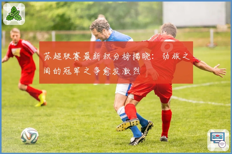 苏超联赛最新积分榜揭晓：劲旅之间的冠军之争愈发激烈