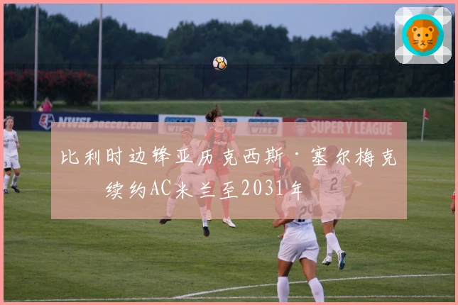 比利时边锋亚历克西斯·塞尔梅克斯续约AC米兰至2031年