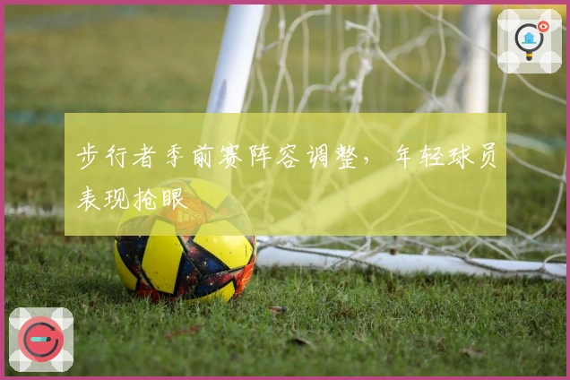 步行者季前赛阵容调整，年轻球员表现抢眼