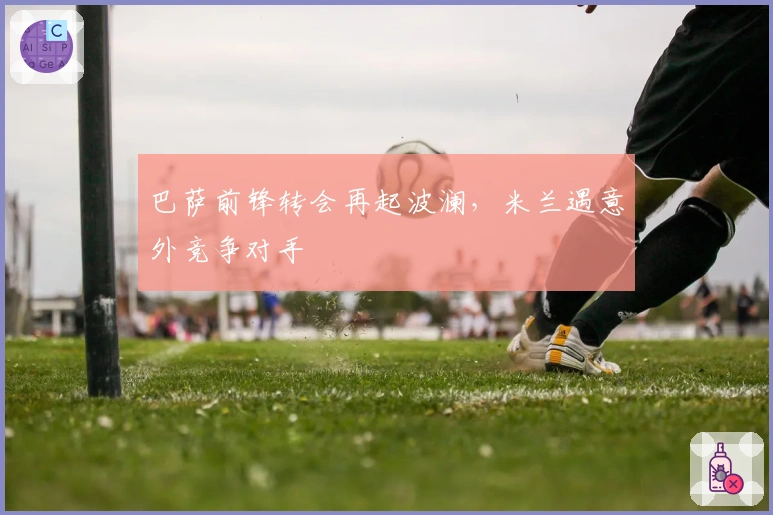 巴萨前锋转会再起波澜，米兰遇意外竞争对手