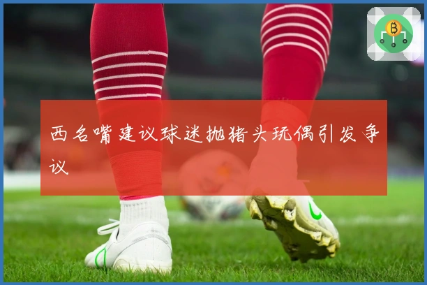 西名嘴建议球迷抛猪头玩偶引发争议