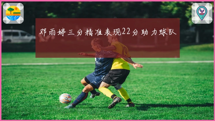 邓雨婷三分精准表现22分助力球队