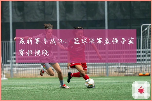 最新赛季战况：篮球联赛豪强争霸赛程揭晓