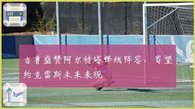 吉鲁盛赞阿尔特塔锋线阵容，寄望约克雷斯未来表现